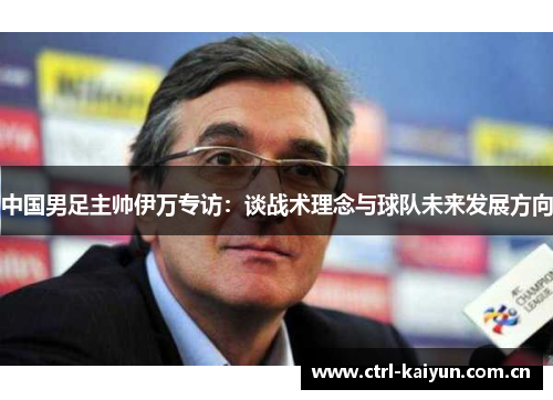 中国男足主帅伊万专访:谈战术理念与球队未来发展方向 中国男足主帅伊万专访:谈战术理念与球队未来发展方向