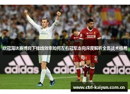欧冠淘汰赛博弈下锋线效率如何左右冠军走向深度解析全面战术格局 欧冠淘汰赛博弈下锋线效率如何左右冠军走向深度解析全面战术格局